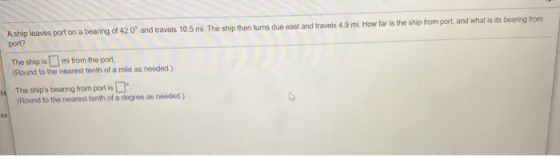 A ship leaves port on a bearing of 42,0? and travels 10.5 mi. The ship then turns due cast and travels 4.9 mi. How far is the