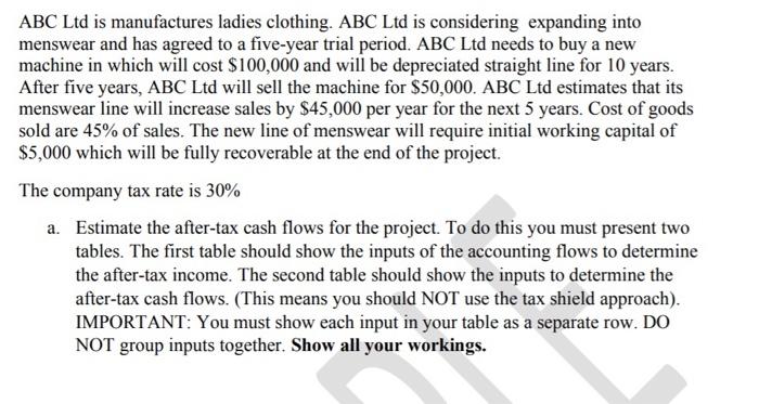 ABC Ltd is manufactures ladies clothing. ABC Ltd is considering expanding into menswear and has agreed to a five-year trial period. ABC Ltd needs to buy a new machine in which will cost $100,000 and will be depreciated straight line for 10 years. After five years, ABC Ltd will sell the machine for $50,000. ABC Ltd estimates that its menswear line will increase sales by $45,000 per year for the next 5 years. Cost of goods sold are 45% of sales. The new line of menswear will require initial working capital of S5,000 which will be fully recoverable at the end of the project The company tax rate is 30% Estimate the after-tax cash flows for the project. To do this you must present two tables. The first table should show the inputs of the accounting flows to determine the after-tax income. The second table should show the inputs to determine the after-tax cash flows. (This means you should NOT use the tax shield approach) IMPORTANT: You must show each input in your table as a separate row. DO NOT group inputs together. Show all your workings. a.