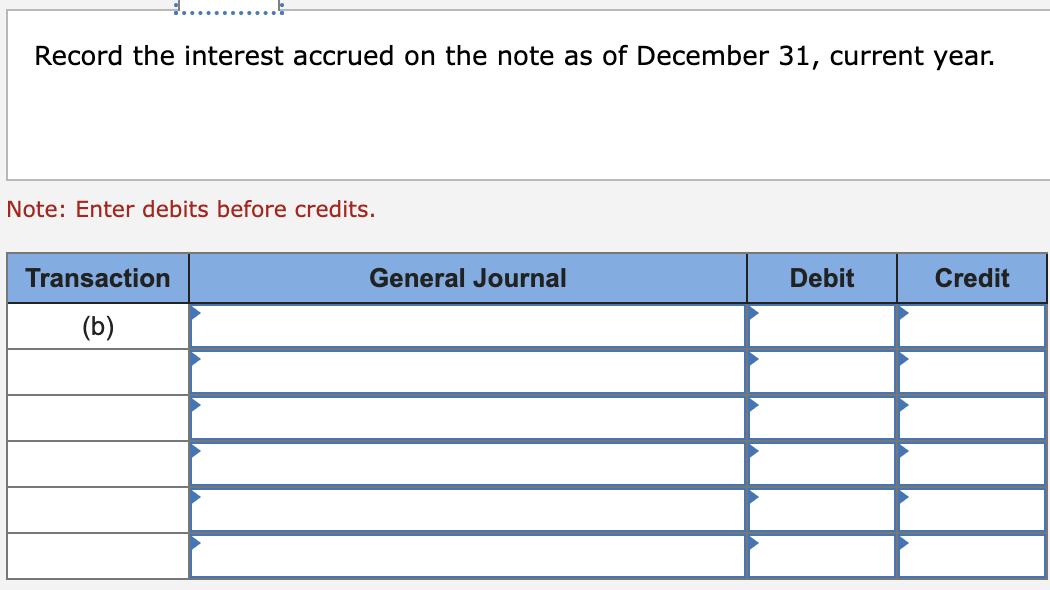 Record the interest accrued on the note as of December 31, current year. Note: Enter debits before credits. Transaction Gener