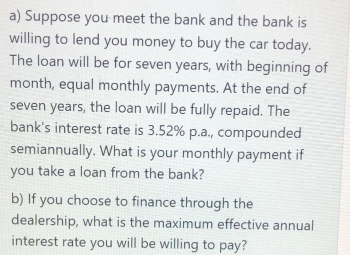 a) Suppose you meet the bank and the bank iswilling to lend you money to buy the car today.The loan will be for seven years