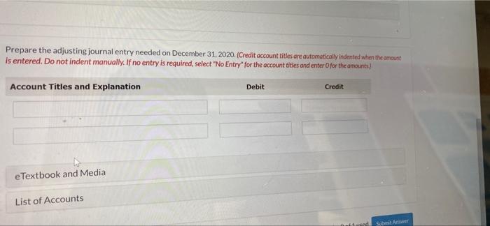 Prepare the adjusting journal entry needed on December 31, 2020. (Credit account titles are automatically indented when the a