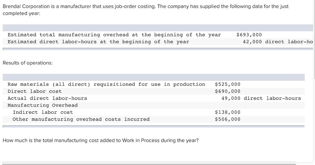 Brendal Corporation is a manufacturer that uses job-order costing. The company has supplied the following data for the just completed year Estimated total manufacturing overhead at the beginning of the year Estimated direct labor-hours at the beginning of the year $693,000 42,000 direct labor-ho Results of operations: Raw materials (all direct) requisitioned for use in production Direct labor cost Actual direct labor-hours Manufacturing overhead $525,000 $690,000 49,000 direct labor-hours $138,000 506,000 Indirect labor cost Other manufacturing overhead costs incurred How much is the total manufacturing cost added to Work in Process during the year?