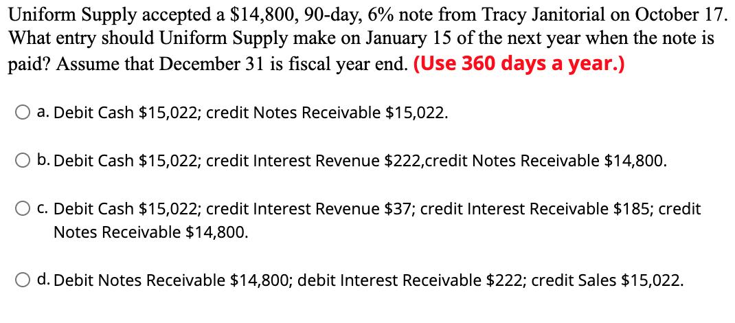Uniform Supply accepted a $14,800, 90-day, 6% note from Tracy Janitorial on October 17. What entry should Uniform Supply make