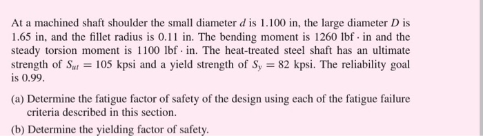 At a machined shaft shoulder the small diameter d is 1.100 in, the large diameter D is 1.65 in, and the fillet radius is 0.11 in. The bending moment is 1260 lbf in and the steady torsion moment is 1100 lbf. in. The heat-treated steel shaft has an ultimate strength of ut 105 kpsi and a yield strength of S 82 kpsi. The reliability goal S is 0.99 (a) Determine the fatigue factor of safety of the design using each of the fatigue failure criteria described in this section. (b) Determine the yielding factor of safety.