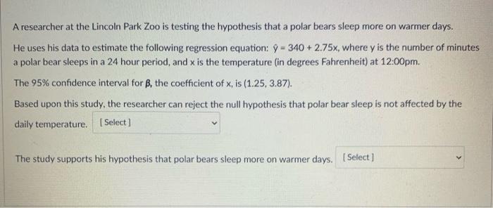 A researcher at the Lincoln Park Zoo is testing the hypothesis that a polar bears sleep more on warmer days.He uses his data