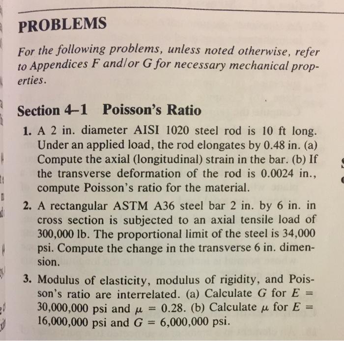 PROBLEMS For the following problems, unless noted otherwise, refer to Appendices F andlor G for necessary mechanical prop- erties. Section 4-1 Poissons Ratio 1. A 2 in. diameter AISI 1020 steel rod is 10 ft long. Under an applied load, the rod elongates by 0.48 in. (a) Compute the axial (longitudinal) strain in the bar. (b) If the transverse deformation of the rod is 0.0024 in., compute Poissons ratio for the material. 2. A rectangular ASTM A36 steel bar 2 in. by 6 in. in cross section is subjected to an axial tensile load of 300,000 lb. The proportional limit of the steel is 34,000 psi. Compute the change in the transverse 6 in. dimen- sion. 3. Modulus of elasticity, modulus of rigidity, and Pois- sons ratio are interrelated. (a) Calculate G for E = 30,000,000 psi and μ = 0.28. (b) Calculate μ for E = 16,000,000 psi and G = 6,000,000 psi.