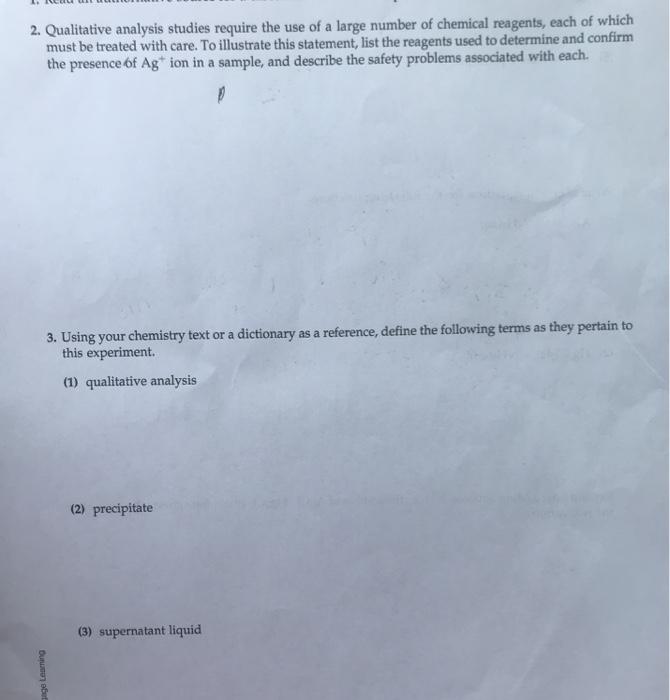 2. Qualitative analysis studies require the use of a large number of chemical reagents, each of which must be treated with care. To illustrate this statement, list the reagents used to determine and confirm the presence of Ag* ion in a sample, and describe the safety problems associated with each. 3,. Using your chemistry text or a dictionary as a reference, define the following terms as they pertain to this experiment. (1) qualitative analysis (2) precipitate (3) supernatant liquid