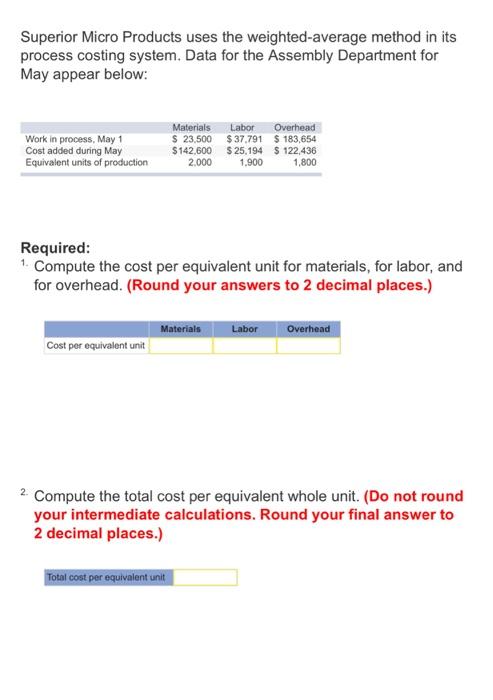 Superior Micro Products uses the weighted-average method in its process costing system. Data for the Assembly Department for May appear below: Work in process, May 1 Cost added during May Equivalent units of production Materials Labor Overhead 23,500 $37,791 $183,654 $142,600 $25,194 122,436 2,000 900 1,800 1,900 Required: 1. Compute the cost per equivalent unit for materials, for labor, and for overhead. (Round your answers to 2 decimal places.) overhead. (Round your answers to2ecia places. MaterialsLabor Overhead Cost per equivalent unit 2Compute the total cost per equivalent whole unit. (Do not round your intermediate calculations. Round your final answer to 2 decimal places.) cost per equivalent