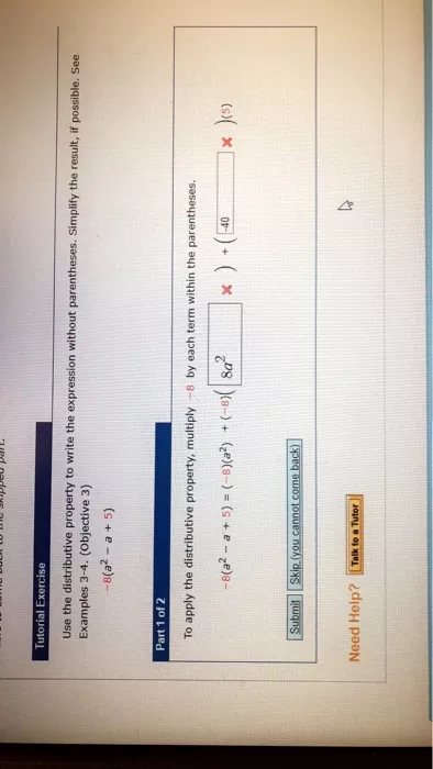 Tutorial Exercise Use the distributive property to write the expression without parentheses. Simplify the result, if possible. See Examples 3-4. (Objective 3) -8(a2 -a + 5) Part 1 of 2 To apply the distributive property, multiply 8 by each term within the parentheses. -8(a2 a5)(8)(a2)(8) 8a x )(s) Submit Skip (you cannot come back Need Help? Talk to a Tutor