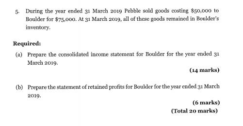 5. During the year ended 31 March 2019 Pebble sold goods costing $50,000 toBoulder for $75,000. At 31 March 2019, all of the