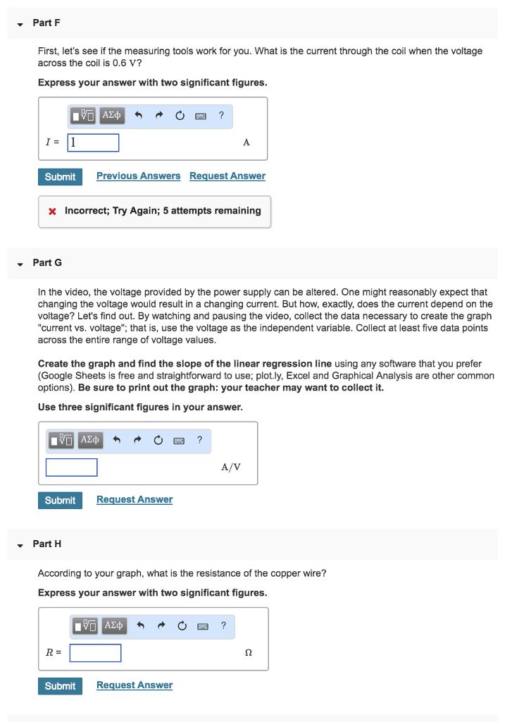 Part F First, lets see if the measuring tools work for you. What is the current through the coil when the voltage across the coil is 0.6 V? Express your answer with two significant figures Submit Previous Answers Reguest Answer x Incorrect; Try Again; 5 attempts remaining Part G In the video, the voltage provided by the power supply can be altered. One might reasonably expect that changing the voltage would result in a changing current. But how, exactly, does the current depend on the voltage? Lets find out. By watching and pausing the video, collect the data necessary to create the graph current vs. voltage, that is, use the voltage as the independent variable. Collect at least five data points across the entire range of voltage values Create the graph and find the slope of the linear regression line using any software that you prefer (Google Sheets is free and straightforward to use; plot.ly, Excel and Graphical Analysis are other common options). Be sure to print out the graph: your teacher may want to collect it. Use three significant figures in your answer Submit Request Answer ▼ Part H According to your graph, what is the resistance of the copper wire? Express your answer with two significant figures Submit Request Answer