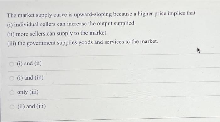 The market supply curve is upward-sloping because a higher price implies that (1) individual sellers can increase the output