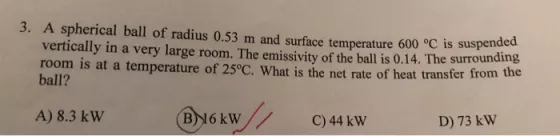 3. A spherical ball of radius 0.53 m and surface temperature 600 ?C is suspended vertically in a very large room. The emissivity of the ball is 0.14. The surround room is at a temperature of 25?C. What is the net rate of h ball? eat transfer from the A) 8.3 kW4 91 B)16 kWC)44 kW D) 73 kW