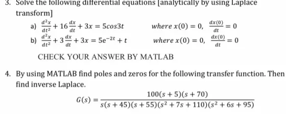 3. Solve the following ditferential equations analytically by using Laplace transform] d2x dt2 d2x +163x 5cos3t where x(0)=0, =0 dt where x(0) = 0, ?@ = 0 dt CHECK YOUR ANSWER BY MATLAB 4. By using MATLAB find poles and zeros for the following transfer function. Then find inverse Laplace. 100 (s 5)(s 70) s(s+45) (s 55)(s2 7s 110)(s2 + 6s + 95) G(s)