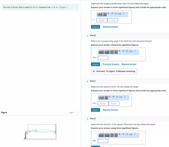 Determine the longest possible time when the dart strikes the target. Express your answer to three significant figures and include the appropriate units. The dart is thrown with a speed of 10 m/s Suppose that6 m. (Figure 1) 1234 tValueUnits Submit quest Answer Part B What is the corresponding angle Aat which the dart should be thrown? Express your answer using three significant figures. Previous Answers Request Answer Incorrect: Try Again; 5 attempts remaining Part C Determine the speed at which the dart strikes the target. Express your answer to three significant figures and include the appropriate units 123 Va Units Submit Request Answer Figure 1 of 1 Part D Determine the direction of the velocity 8Bat which the dart strikes the target. Express your answer using three significant figures.
