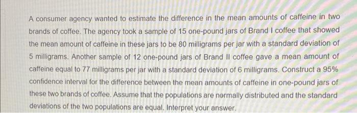 A consumer agency wanted to estimate the difference in the mean amounts of caffeine in two brands of coffee. The agency took