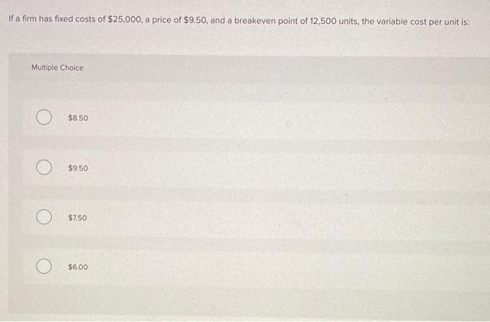 If a firm has fixed costs of $25,000, a price of $9.50, and a breakeven point of 12,500 units, the variable cost per unit is: