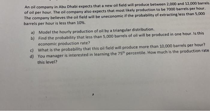 An oil company in Abu Dhabi expects that a new oil field will produce between 2,000 and 12,000 barrelsof oil per hour. The o