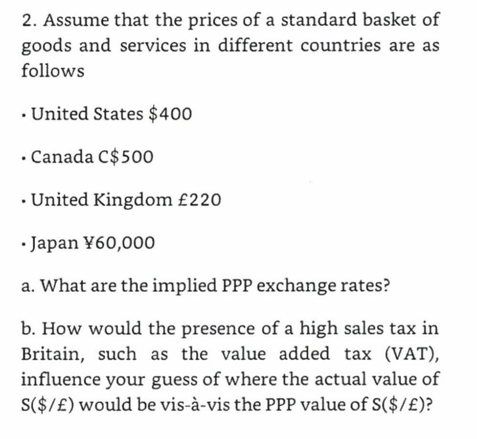 2. Assume that the prices of a standard basket ofgoods and services in different countries are asfollows. United States $40o.Canada C$500. United Kingdom £220.Japan Y60,000a. What are the implied PPP exchange rates?b. How would the presence of a high sales tax inBritain, such as the value added tax (VAT),influence your guess of where the actual value ofS($/E) would be vis-à-vis the PPP value of S($/E)?