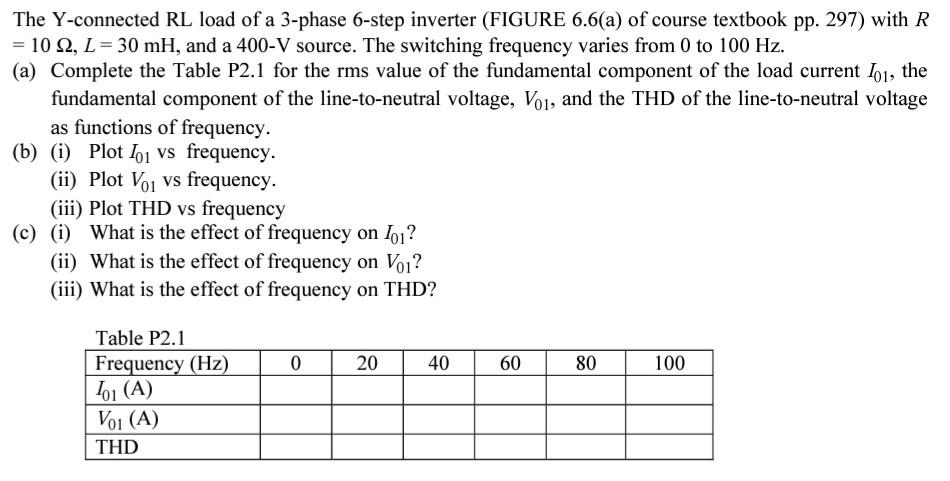 The Y-connected RL load of a 3-phase 6-step inverter (FIGURE 6.6(a) of course textbook pp. 297) with R 102, L 30 mH, and a 400-V source. The switching frequency varies from 0 to 100 Hz. (a) Complete the Table P2.1 for the rms value of the fundamental component of the load current Io1, the fundamental component of the line-to-neutral voltage, Voi, and the THD of the line-to-neutral voltage as functions of frequency. (b) (i) Plot o1 vs frequency. (ii) Plot Voi vs frequency (iii Plot THD vs frequency (c) (i) What is the effect of frequency on loi? (ii) What is the effect of frequency on Vo1? (iii) What is the effect of frequency on THD? Table P2.1 Frequency (Hz) /01 (A) 0 20 40 60 80 100 1 (A) THD