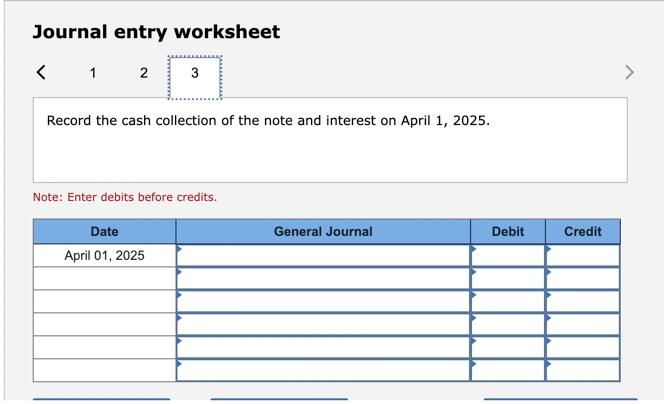 Journal entry worksheet 1 2 3 Record the cash collection of the note and interest on April 1, 2025. Note: