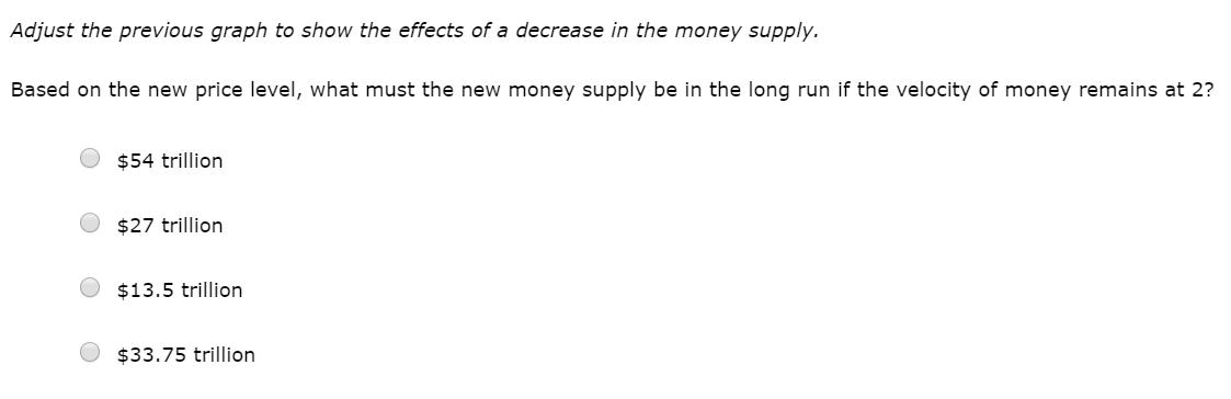 Adjust the previous graph to show the effects of a decrease in the money supply. Based on the new price level, what must the