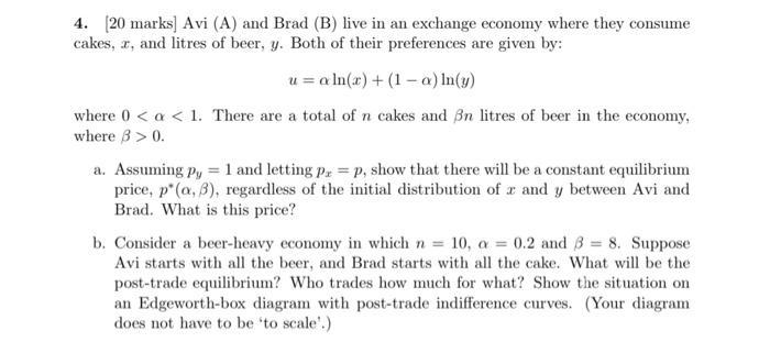 4. (20 marks] Avi (A) and Brad (B) live in an exchange economy where they consumecakes, x, and litres of beer, y. Both of th
