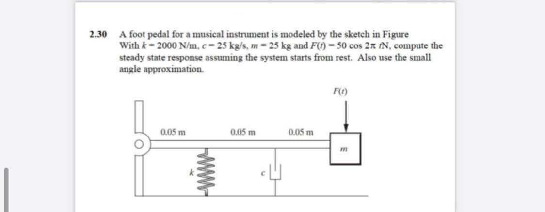 2.30 A foot pedal for a musical instrument is modeled by the sketch in FigureWith k= 2000 N/m, c = 25 kg/s, m = 25 kg and F(1) = 50 cos 2n N, compute thesteady state response assuming the system starts from rest. Also use the smallangle approximation.F(t)0.05 m0.05 m0.05 m