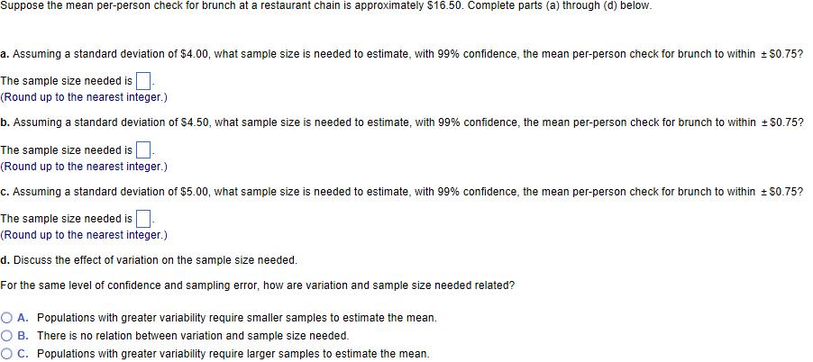 Suppose the mean er. person check for brunch at a restaurant chain is approximately $16.50. Complete parts (a) through (d) below a. Assuming a standard deviation of $4.00 what sample size is needed to estimate with 99% confidence, the mean per-person check for brunch to within S0.75? The sample size needed is (Round up to the nearest integer.) b. Assuming a standard deviation of S4.50, what sample size is needed to estimate with 99 confidence, the mean per-person check for brunch to within t$0.75? The sample size needed is (Round up to the nearest integer.) c. Assuming a standard deviation of $5.00, what sample size is needed to estimate with 99% confidence, the mean per-person check for brunch to within S0.75? The sample size needed is (Round up to the nearest integer.) d. Discuss the effect of variation on the sample size needed. For the same level of confidence and sampling error, how are variation and sample size needed related? O A. Populations with greater variability require smaller samples to estimate the mean. O B. There is no relation between variation and sample size needed. O C. Populations with greater variability require larger samples to estimate the mean