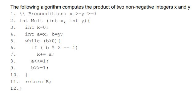 The following algorithm computes the product of two non-negative integers x and y 1.  Precondition: x >=y >=0 2. int Mult (int x, int y) l 3. int R=0; 4. 5. while (b>0) 6 int a=x, bay; ?f ( b % 2-1) R+-a 10. 11. return R; 12.)
