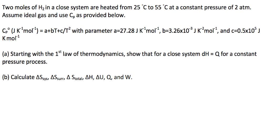 Two moles of H2 in a close system are heated from 25 Cto 55 C at a constant pressure of 2 atm. Assume ideal gas and use Cp as provided below and c-0.5x10 J mo K mo (a) Starting with the 1st law of thermodynamics, show that for a close system dH Qfor a constant pressure process. (b) Calculate sys AS A total, AH, AU, Q, and W AS S