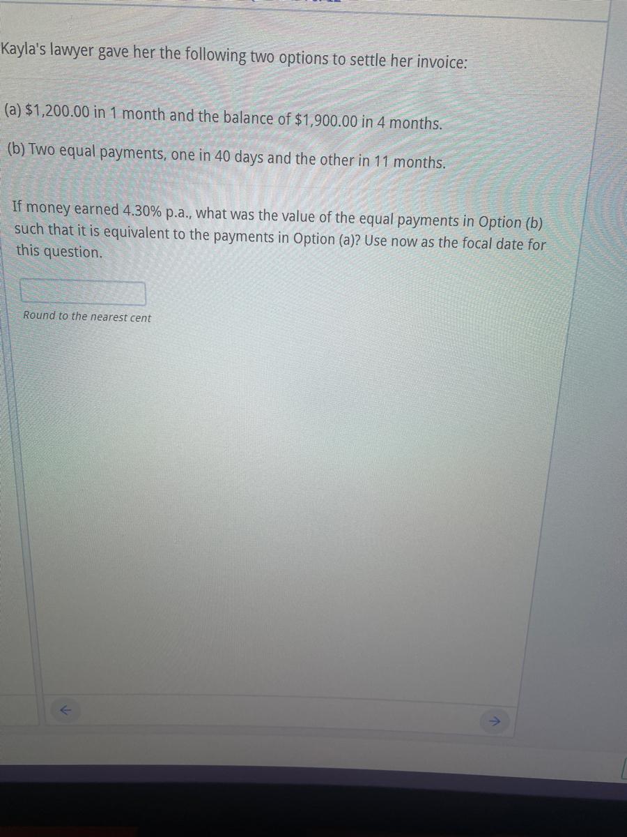 Kayla's lawyer gave her the following two options to settle her invoice:(a) $1,200.00 in 1 month and the balance of $1,900.00 in 4 months.(b) Two equal payments, one in 40 days and the other in 11 months.If money earned 4.30% p.a., what was the value of the equal payments in Option (b)such that it is equivalent to the payments in Option (a)? Use now as the focal date forthis question.Round to the nearest cent