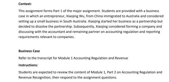 Context: This assignment forms Part 1 of the major assignment. Students are provided with a business case in which an entrepreneur, Xiaojing Wu, from China immigrated to Australia and considered setting up a small business in South Australia. Xiaojing started her business as a partnership but decided to dissolve the partnership. Subsequently, Xiaojing considered forming a company and discussing with the accountant and remaining partner on accounting regulation and reporting requirements relevant to companies Business Case Refer to the transcript for Module 1 Accounting Regulation and Revenue Instructions Students are expected to review the content of Module 1, Part 2 on Accounting Regulation and Revenue Recognition, then respond to the assignment questions.