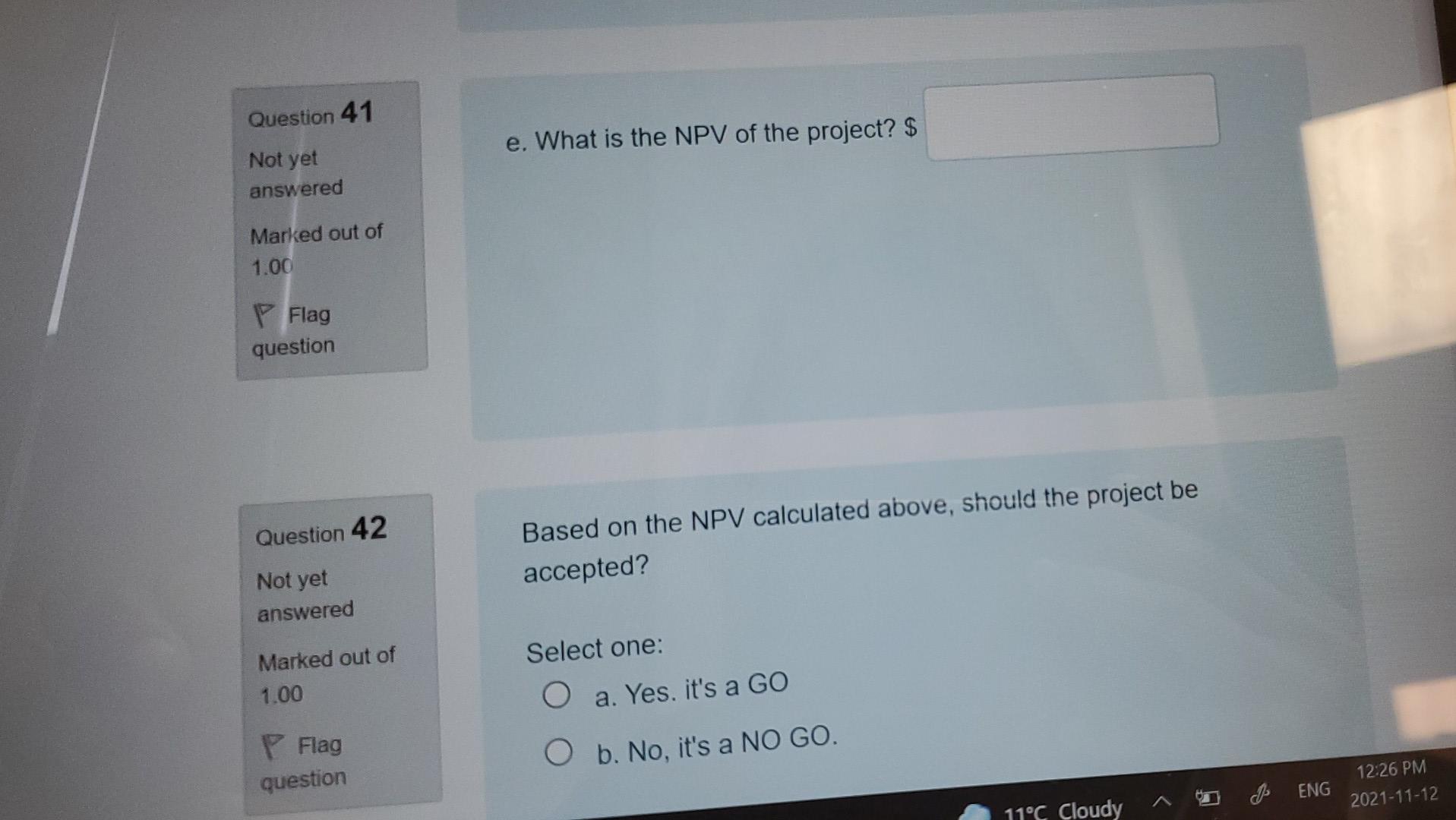 Question 41e. What is the NPV of the project? $Not yetansweredMarked out of1.00FlagquestionQuestion 42Based on the N