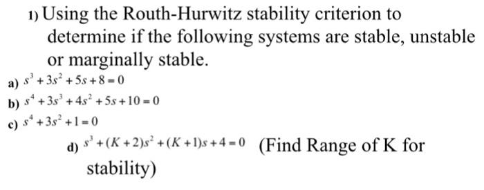 determine if the following systems are stable, unstable or marginally stable. b) s 3s +4s2 +5s 10-0 c) s +3s 2 +1-0 s (K+2)s (K +1)s +4-0 Find Range of K for stability)