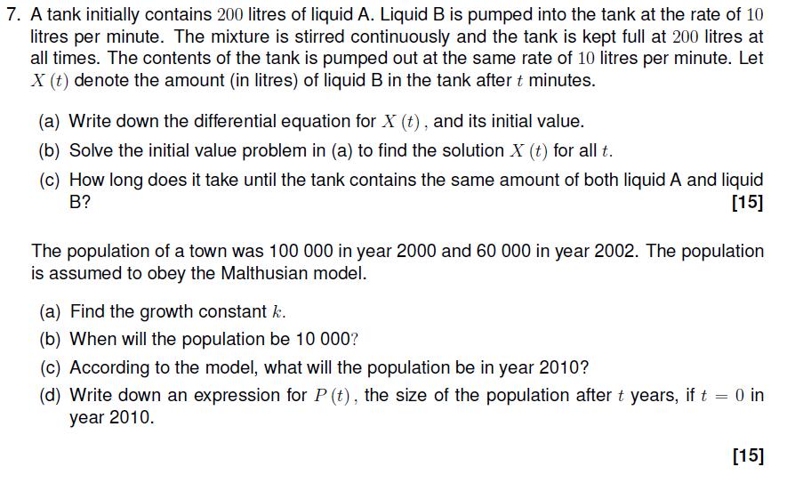 7. A tank initially contains 200 litres of liquid A. Liquid B is pumped into the tank at the rate of 10 itres per minute. The mixture is stirred continuously and the tank is kept full at 200 litres at all times. The contents of the tank is pumped out at the same rate of 10 litres per minute. Let X (t) denote the amount (in litres) of liquid B in the tank after t minutes. (a) Write down the differential equation for X (t), and its initial value. (b) Solve the initial value problem in (a) to find the solution X (t) for all t (c) How long does it take until the tank contains the same amount of both liquid A and liquid B? [15] The population of a town was 100 000 in year 2000 and 60 000 in year 2002. The population is assumed to obey the Malthusian model. (a) Find the growth constant k. (b) When will the population be 10 000? (c) According to the model, what will the population be in year 2010? (d) Write down an expression for P (t), the size of the population after t years, if t = 0 in year 2010. [15]
