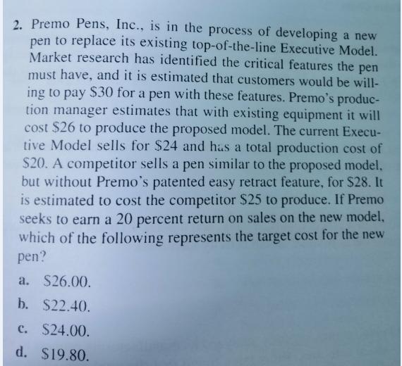 2. Premo Pens, Inc., is in the process of developing a new pen to replace its existing top-of-the-line Executive Model. Market research has identified the critical features the pen must have, and it is estimated that customers would be will- ing to pay S30 for a pen with these features. Premos produc- tion manager estimates that with existing equipment it will cost $26 to produce the proposed model. The current Execu- tive Model sells for $24 and has a total production cost of S20. A competitor sells a pen similar to the proposed model, but without Premos patented easy retract feature, for $28. It is estimated to cost the competitor $25 to produce. If Premo seeks to earn a 20 percent return on sales on the new model, which of the following represents the target cost for the new pen a. $26.00 b. $22.40. c. $24.00 d. $19.80