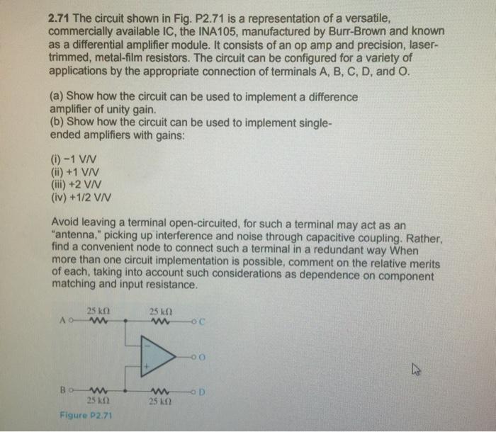 2.71 The circuit shown in Fig. P2.71 is a representation of a versatile, commercially available IC, the INA105, manufactured by Burr-Brown and known as a differential amplifier module. It consists of an op amp and precision, laser- trimmed, metal-film resistors. The circuit can be configured for a variety of applications by the appropriate connection of terminals A, B, C, D, and O. (a) Show how the circuit can be used to implement a difference amplifier of unity gain. (b) Show how the circuit can be used to implement single- ended amplifiers with gains: (ii) +2 VIV (iv) +1/2 VAN Avoid leaving a terminal open-circuited, for such a terminal may act as an antenna, picking up interference and noise through capacitive coupling. Rather, find a convenient node to connect such a terminal in a redundant way When more than one circuit implementation is possible, comment on the relative merits of each, taking into account such considerations as dependence on component matching and input resistance. 25 kΩ 25 kΩ Figure P2.71 25 kΩ