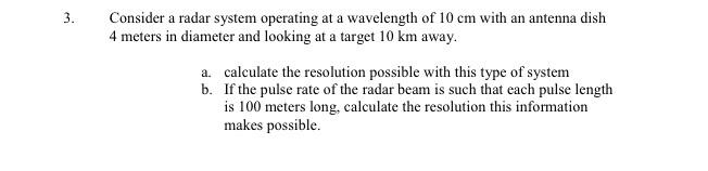3. Consider a radar system operating at a wavelength of 10 cm with an antenna dish 4 meters in diameter and looking at a target 10 km away. a. calculate the resolution possible with this type of system b. If the pulse rate of the radar beam is such that each pulse length is 100 meters long, calculate the resolution this information makes possible