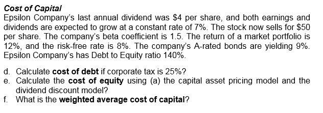 Cost of Capital Epsilon Companys last annual dividend was $4 per share, and both earnings and dividends are expected to grow at a constant rate of 7%. The stock now sells for $50 per share. The companys beta coefficient is 1.5. The return of a market portfolio is 12%, and the risk-free rate is 8%. The companys A-rated bonds are yielding 9%. Epsilon Companys has Debt to Equity ratio 140%. d. Calculate cost of debt if corporate tax is 25%? e. Calculate the cost of equity using (a) the capital asset pricing model and the dividend discount model? What is the weighted average cost of capital? f.