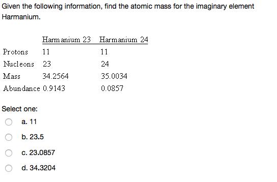 Given the following information, find the atomic mass for the imaginary element Harmanium. Harm anium 23 Harmanium 24 Protons 11 Nucleons 23 Mass 34.2564 Abundance 0.9143 24 35.0034 0.0857 Select one: a. b. 23.5 c. 23.0857 d. 34.3204