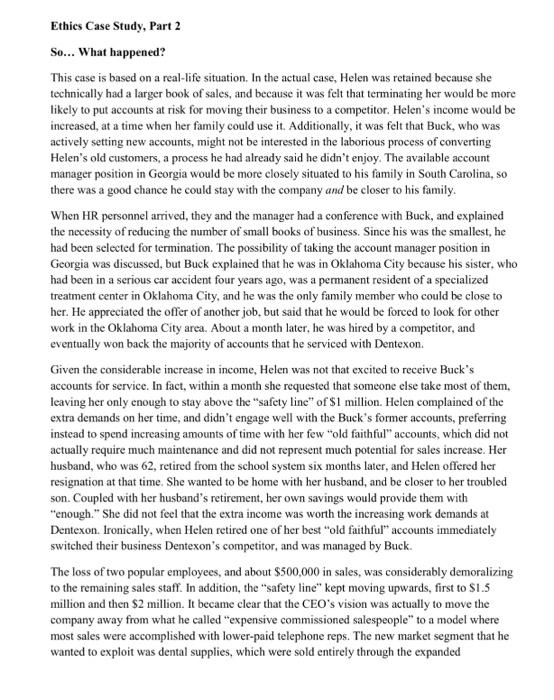 Ethics Case Studv. Part 2 So... What happened? This case is based on a real-life situation. In the actual case, Helen was retained because she technically had a larger book of sales, and because it was felt that terminating her would be more likely to put accounts at risk for moving their business to a competitor. Helens income would be increased, at a time when her family could use it. Additionally, it was felt that Buck, who was actively setting new accounts, might not be interested in the laborious process of converting Helens old customers, a process he had already said he didnt enjoy. The available account manager position in Georgia would be more closely situated to his family in South Carolina, so there was a good chance he could stay with the company and be closer to his family When HR personnel arrived, they and the manager had a conference with Buck, and explained the necessity of reducing the number of small books of business. Since his was the smallest, he had been selected for termination. The possibility of taking the account manager position in Georgia was discussed, but Buck explained that he was in Oklahoma City because his sister, who had been in a serious car accident four years ago, was a permanent resident of a specialized treatment center in Oklahoma City, and he was the only family member who could be close to her. He appreciated the offer of another job, but said that he would be forced to look for other work in the Oklahoma City area. About a month later, he was hired by a competitor, and eventually won back the majority of accounts that he serviced with Dentexon Given the considerable increase in income, Helen was not that excited to receive Bucks accounts for service. In fact, within a month she requested that someone else take most of them, leaving her only enough to stay above the safety line of $1 million. Helen complained of the extra demands on her time, and didnt engage well with the Bucks former accounts, preferring instead to spend increasing amounts of time with her few old faithful accounts, which did not actually require much maintenance and did not represent much potential for sales increase. Her husband, who was 62, retired from the school system six months later, and Helen offered her resignation at that time. She wanted to be home with her husband, and be closer to her troubled son. Coupled with her husbands retirement, her own savings would provide them with enough. She did not feel that the extra income was worth the increasing work demands at Dentexon. Ironically, when Helen retired one of her best “old faithful accounts immediately switched their business Dentexons competitor, and was managed by Buck The loss of two popular employees, and about $500,000 in sales, was considerably demoralizing to the remaining sales staff. In addition, the safety line kept moving upwards, first to $1.5 million and then $2 million. It became clear that the CEOs vision was actually to move the company away from what he called expensive commissioned salespeople to a model where most sales were accomplished with lower-paid telephone reps. The new market segment that he wanted to exploit was dental supplies, which were sold entirely through the expanded