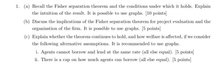 1. (a) Recall the Fisher separation theorem and the conditions under which it holds. Explain (b) Discuss the implications of the Fisher separation theorem for project evaluation and the (c) Explain whether the theorem continues to hold, and how welfare is affected, if we consider the intuition of the result. It is possible to use graphs. [10 points organisation of the firm. It is possible to use graphs. 5 points] the following alternative assumptions. It is recommended to use graphs. i. Agents cannot borrow and lend at the same rate (all else equal). [5 points] ii. There is a cap on how much agents can borrow (all else equal). [5 points]