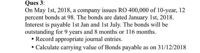 Ques 3:On May 1st, 2018, a company issues RO 400,000 of 10-year, 12percent bonds at 98. The bonds are dated January 1st, 20