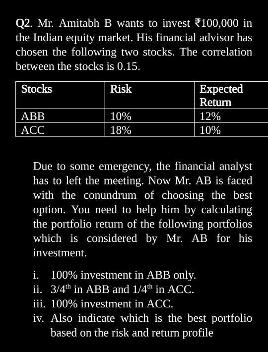 Q2. Mr. Amitabh B wants to invest 100,000 inthe Indian equity market. His financial advisor haschosen the following two sto