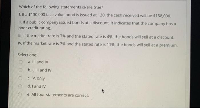 aWhich of the following statements is/are true?1. If a $130,000 face value bond is issued at 120, the cash received will be