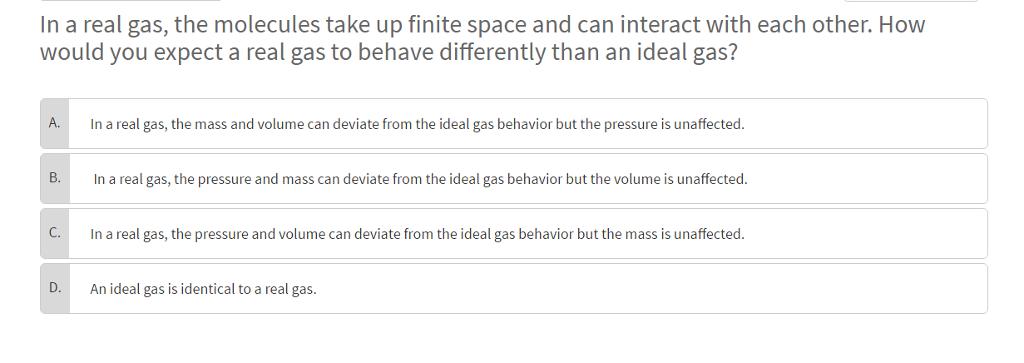 In a real gas, the molecules take up finite space and can interact with each other. How would you expect a real gas to behave differently than an ideal gas? A. In a real gas, the mass and volume can deviate from the ideal gas behavior but the pressure is unaffected. In a real gas, the pressure and mass can deviate from the ideal gas behavior but the volume is unaffected. In a real gas, the pressure and volume can deviate from the ideal gas behavior but the mass is unaffected D. An ideal gas is identical to a real gas
