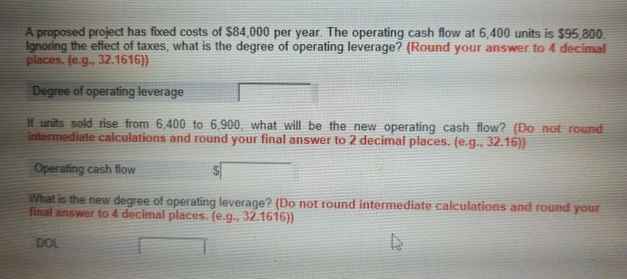 A proposed project has fixed costs of $84,000 per year. The operating cash flow at 6,400 units is $95,800 Ignoring the effect of taxes, what is the degree of operating leverage? (Round your answer to 4 decimal places. (e.g, 32.1616)) Degree of operating leverage f units sold rise from 6,400 to 6,900, what will be the new operating cash flow? (Do not rouned intermediate calculations and round your final answer to 2 decimal places. (e.g., 32.16)] Operating cash flow What is the final answer to 4 decimal places. (e.g., 32.1616) new degree of operating leverage? (Do not round intermediate calculations and round your DOL