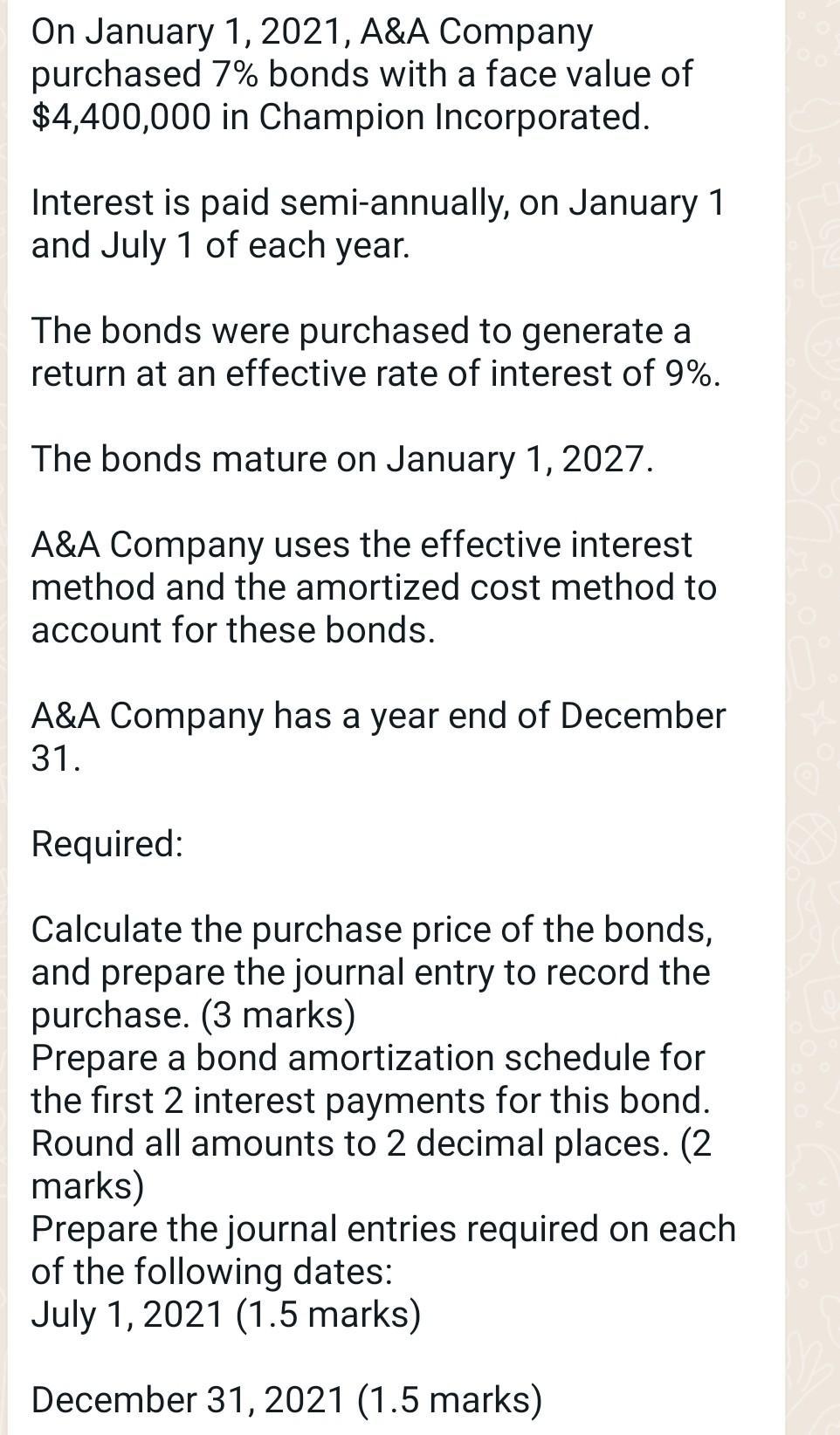 On January 1, 2021, A&A Companypurchased 7% bonds with a face value of$4,400,000 in Champion Incorporated.Interest is paid