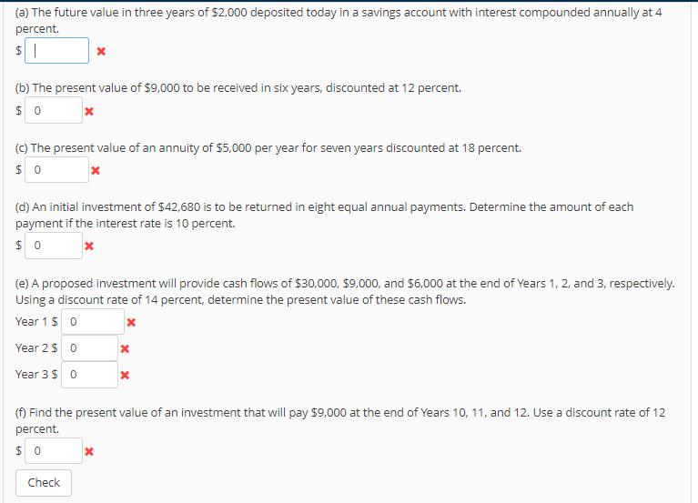 (a) The future value in three years of $2,000 deposited today in a savings account with interest compounded annually at 4 percent. (b) The present value of $9,000 to be received in six years, discounted at 12 percent. (c) The present value of an annuity of $5,000 per year for seven years discounted at 18 percent. (d) An initial investment of $42,680 is to be returned in eight equal annual payments. Determine the amount of each payment if the interest rate is 10 percent. (e) A proposed investment will provide cash flows of $30,000, $9,000, and $6,000 at the end of Years 1, 2, and 3, respectively Using a discount rate of 14 percent, determine the present value of these cash flows. Year 1 $ 0 Year 2 $ 0 Year 3 $ 0 (f) Find the present value of an investment that will pay $9,000 at the end of Years 10, 11, and 12. Use a discount rate of 12 percent. Check